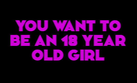 You Want To Be An 18 Year Old Girl